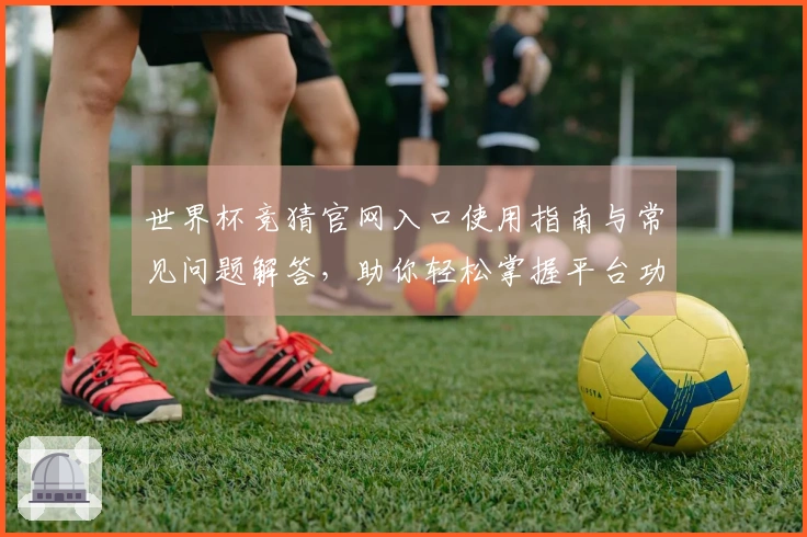 世界杯竞猜官网入口使用指南与常见问题解答，助你轻松掌握平台功能