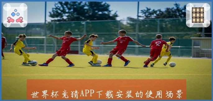 世界杯竞猜APP下载安装的使用场景与功能全面介绍