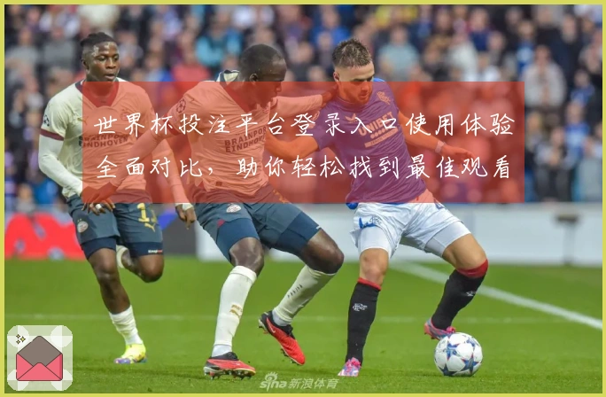 世界杯投注平台登录入口使用体验全面对比，助你轻松找到最佳观看选择